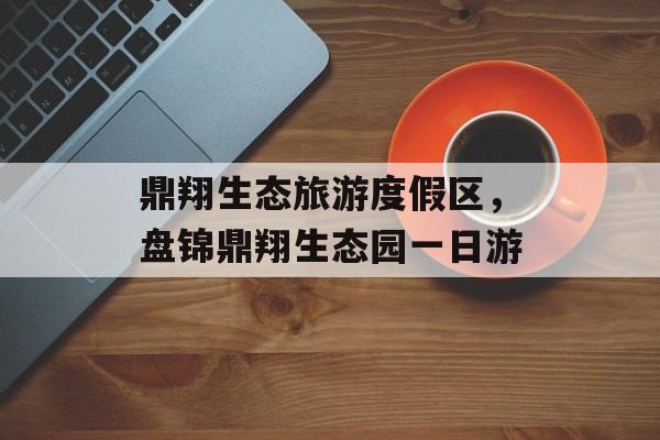 鼎翔生态旅游度假区，盘锦鼎翔生态园一日游-第1张图片-