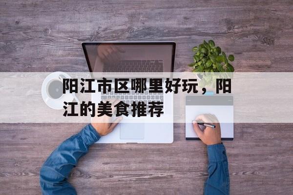 阳江市区哪里好玩，阳江的美食推荐-第1张图片-