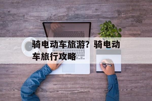 骑电动车旅游？骑电动车旅行攻略-第1张图片-