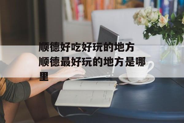 顺德好吃好玩的地方 顺德最好玩的地方是哪里-第1张图片-