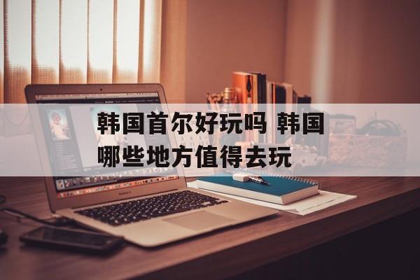 韩国首尔好玩吗 韩国哪些地方值得去玩-第1张图片-