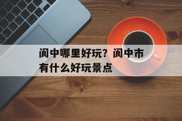 阆中哪里好玩？阆中市有什么好玩景点-第1张图片-