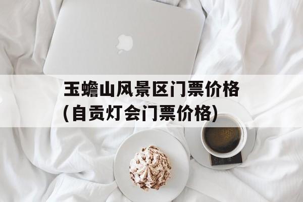 玉蟾山风景区门票价格(自贡灯会门票价格)-第1张图片-