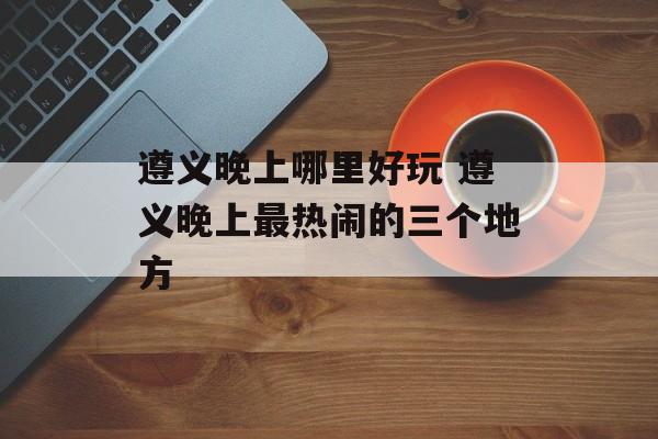 遵义晚上哪里好玩 遵义晚上最热闹的三个地方-第1张图片-