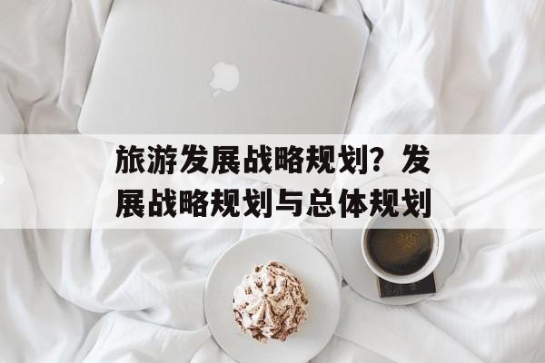 旅游发展战略规划？发展战略规划与总体规划-第1张图片-