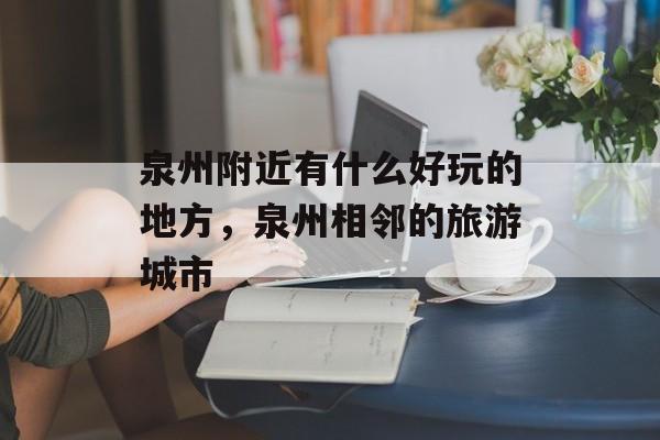 泉州附近有什么好玩的地方，泉州相邻的旅游城市-第1张图片-