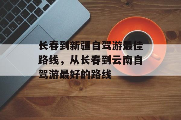 长春到新疆自驾游最佳路线，从长春到云南自驾游最好的路线-第1张图片-