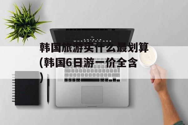 韩国旅游买什么最划算(韩国6日游一价全含)-第1张图片-