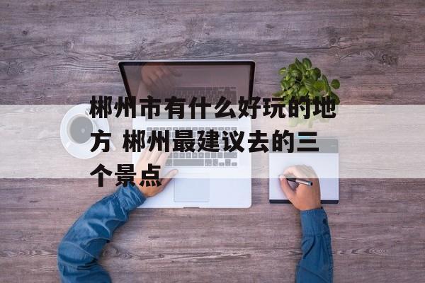 郴州市有什么好玩的地方 郴州最建议去的三个景点-第1张图片-