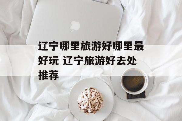 辽宁哪里旅游好哪里最好玩 辽宁旅游好去处推荐-第1张图片-