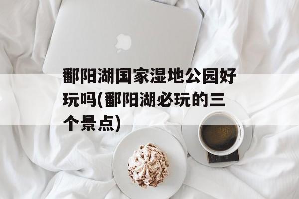 鄱阳湖国家湿地公园好玩吗(鄱阳湖必玩的三个景点)-第1张图片-