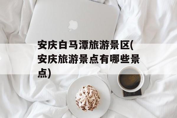 安庆白马潭旅游景区(安庆旅游景点有哪些景点)-第1张图片-