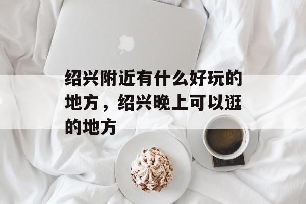 绍兴附近有什么好玩的地方，绍兴晚上可以逛的地方-第1张图片-