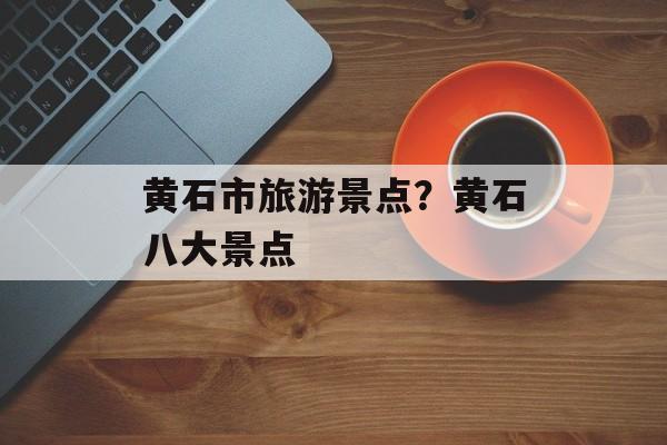黄石市旅游景点？黄石八大景点-第1张图片-