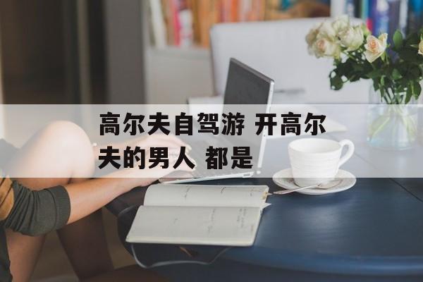 高尔夫自驾游 开高尔夫的男人 都是-第1张图片-