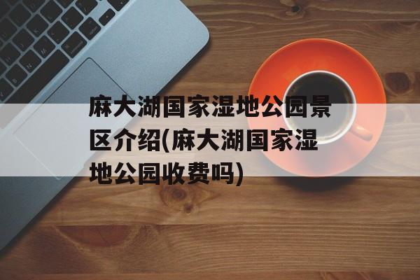 麻大湖国家湿地公园景区介绍(麻大湖国家湿地公园收费吗)-第1张图片-