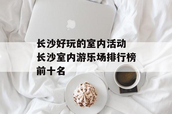 长沙好玩的室内活动 长沙室内游乐场排行榜前十名-第1张图片-