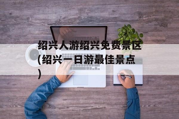 绍兴人游绍兴免费景区(绍兴一日游最佳景点)-第1张图片-