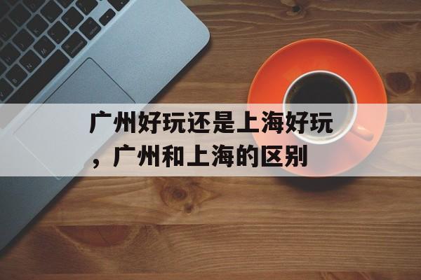 广州好玩还是上海好玩，广州和上海的区别-第1张图片-