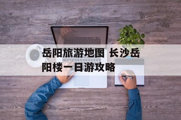 岳阳旅游地图 长沙岳阳楼一日游攻略-第1张图片-