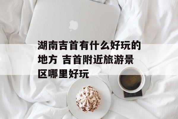 湖南吉首有什么好玩的地方 吉首附近旅游景区哪里好玩-第1张图片-