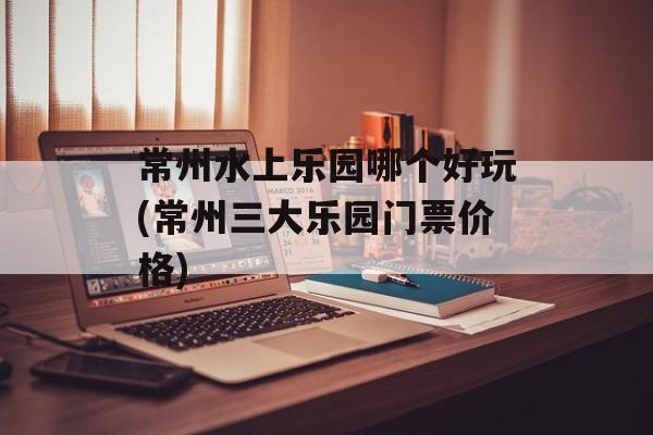 常州水上乐园哪个好玩(常州三大乐园门票价格)-第1张图片-