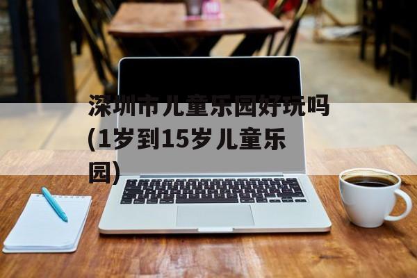 深圳市儿童乐园好玩吗(1岁到15岁儿童乐园)-第1张图片-
