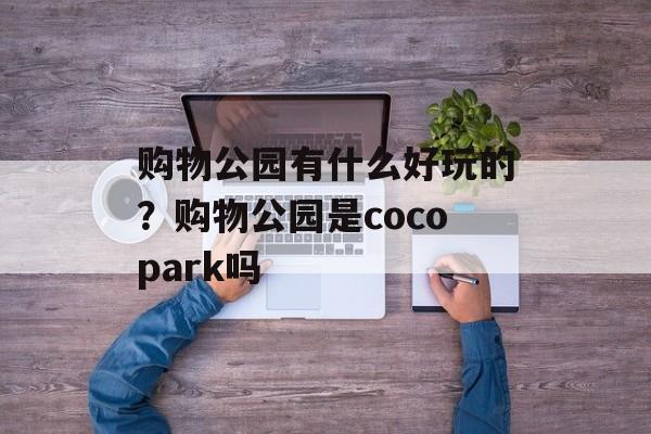购物公园有什么好玩的？购物公园是cocopark吗-第1张图片-