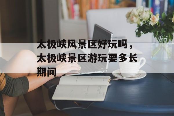 太极峡风景区好玩吗，太极峡景区游玩要多长期间-第1张图片-