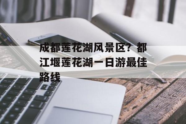 成都莲花湖风景区？都江堰莲花湖一日游最佳路线-第1张图片-