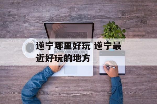 遂宁哪里好玩 遂宁最近好玩的地方-第1张图片-