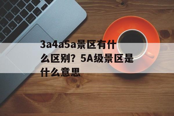3a4a5a景区有什么区别？5A级景区是什么意思-第1张图片-