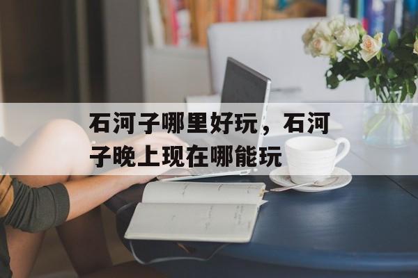 石河子哪里好玩，石河子晚上现在哪能玩-第1张图片-