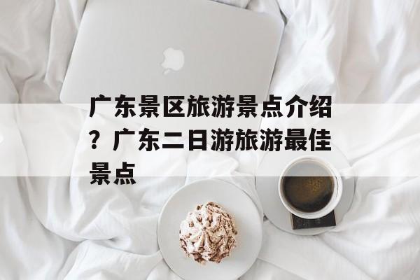 广东景区旅游景点介绍？广东二日游旅游最佳景点-第1张图片-