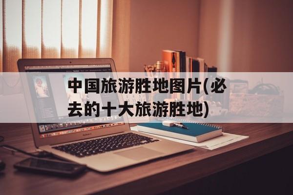 中国旅游胜地图片(必去的十大旅游胜地)-第1张图片-