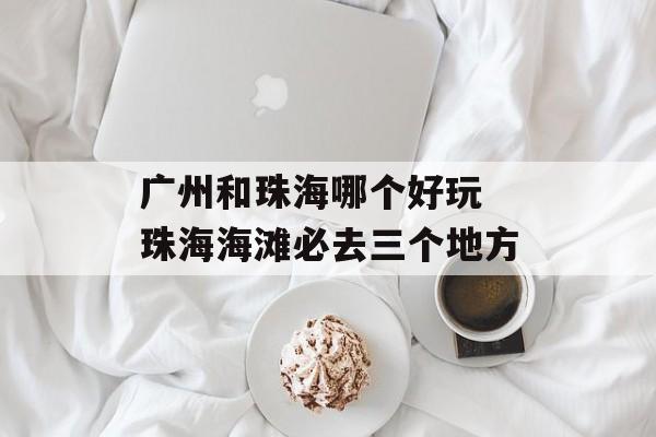 广州和珠海哪个好玩 珠海海滩必去三个地方-第1张图片-