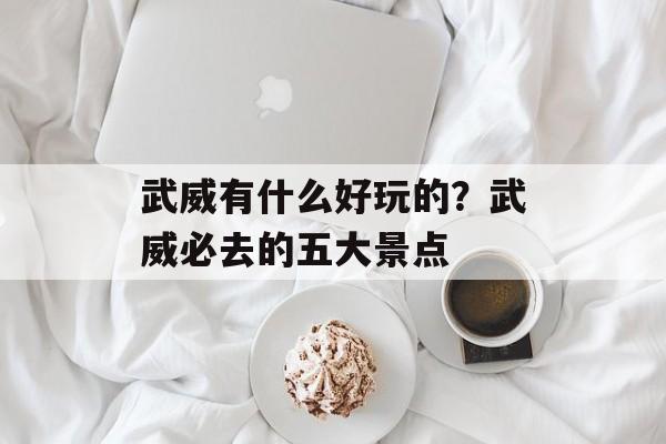 武威有什么好玩的？武威必去的五大景点-第1张图片-