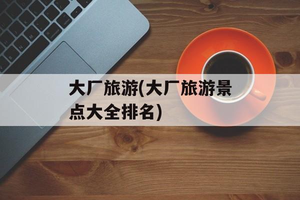 大厂旅游(大厂旅游景点大全排名)-第1张图片-