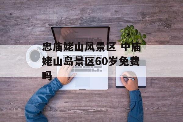 忠庙姥山风景区 中庙姥山岛景区60岁免费吗-第1张图片-
