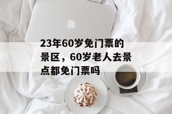 23年60岁免门票的景区，60岁老人去景点都免门票吗-第1张图片-