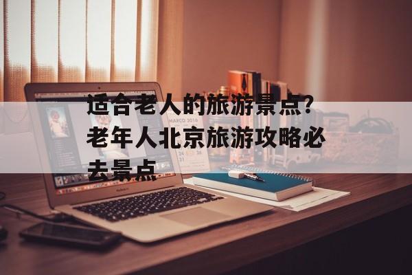 适合老人的旅游景点？老年人北京旅游攻略必去景点-第1张图片-