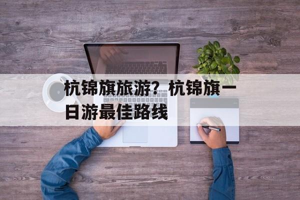 杭锦旗旅游？杭锦旗一日游最佳路线-第1张图片-