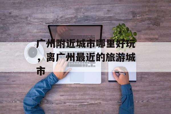 广州附近城市哪里好玩，离广州最近的旅游城市-第1张图片-