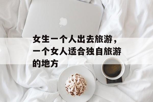 女生一个人出去旅游，一个女人适合独自旅游的地方-第1张图片-