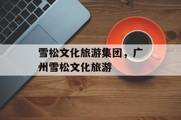 雪松文化旅游集团，广州雪松文化旅游-第1张图片-