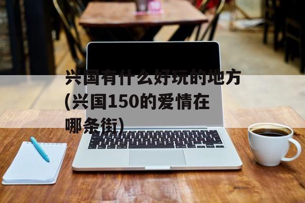 兴国有什么好玩的地方(兴国150的爱情在哪条街)-第1张图片-