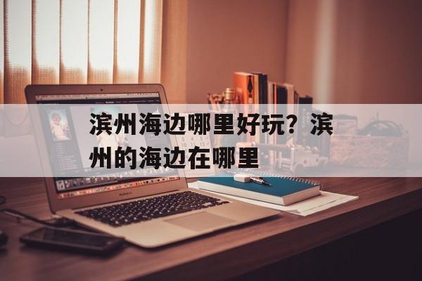 滨州海边哪里好玩？滨州的海边在哪里-第1张图片-