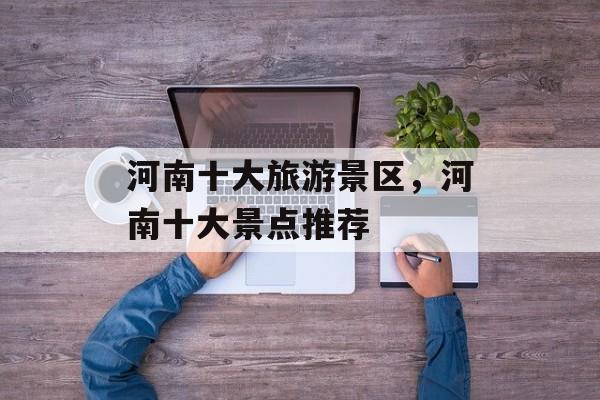 河南十大旅游景区，河南十大景点推荐-第1张图片-