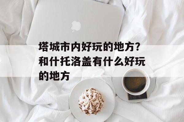 塔城市内好玩的地方？和什托洛盖有什么好玩的地方-第1张图片-