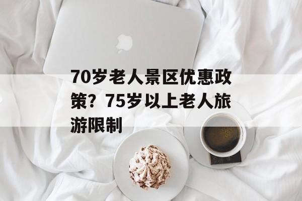 70岁老人景区优惠政策？75岁以上老人旅游限制-第1张图片-